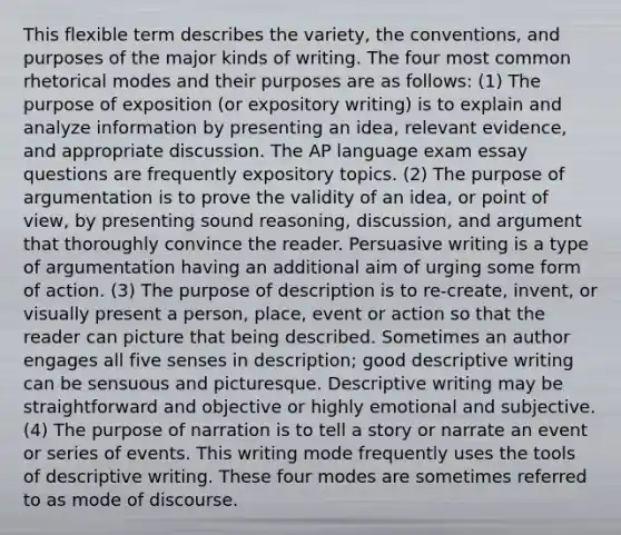 This flexible term describes the variety, the conventions, and purposes of the major kinds of writing. The four most common rhetorical modes and their purposes are as follows: (1) The purpose of exposition (or expository writing) is to explain and analyze information by presenting an idea, relevant evidence, and appropriate discussion. The AP language exam essay questions are frequently expository topics. (2) The purpose of argumentation is to prove the validity of an idea, or point of view, by presenting sound reasoning, discussion, and argument that thoroughly convince the reader. Persuasive writing is a type of argumentation having an additional aim of urging some form of action. (3) The purpose of description is to re-create, invent, or visually present a person, place, event or action so that the reader can picture that being described. Sometimes an author engages all five senses in description; good descriptive writing can be sensuous and picturesque. Descriptive writing may be straightforward and objective or highly emotional and subjective. (4) The purpose of narration is to tell a story or narrate an event or series of events. This writing mode frequently uses the tools of descriptive writing. These four modes are sometimes referred to as mode of discourse.