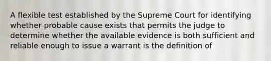 A flexible test established by the Supreme Court for identifying whether probable cause exists that permits the judge to determine whether the available evidence is both sufficient and reliable enough to issue a warrant is the definition of