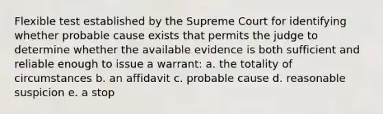 Flexible test established by the Supreme Court for identifying whether probable cause exists that permits the judge to determine whether the available evidence is both sufficient and reliable enough to issue a warrant: a. the totality of circumstances b. an affidavit c. probable cause d. reasonable suspicion e. a stop