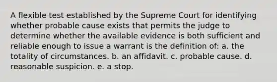 A flexible test established by the Supreme Court for identifying whether probable cause exists that permits the judge to determine whether the available evidence is both sufficient and reliable enough to issue a warrant is the definition of: a. the totality of circumstances. b. an affidavit. c. probable cause. d. reasonable suspicion. e. a stop.