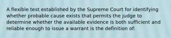 A flexible test established by the Supreme Court for identifying whether probable cause exists that permits the judge to determine whether the available evidence is both sufficient and reliable enough to issue a warrant is the definition of: