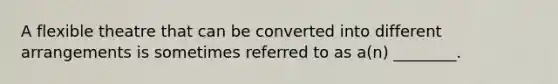 A flexible theatre that can be converted into different arrangements is sometimes referred to as a(n) ________.