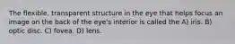 The flexible, transparent structure in the eye that helps focus an image on the back of the eye's interior is called the A) iris. B) optic disc. C) fovea. D) lens.