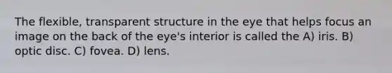 The flexible, transparent structure in the eye that helps focus an image on the back of the eye's interior is called the A) iris. B) optic disc. C) fovea. D) lens.