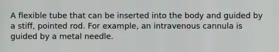 A flexible tube that can be inserted into the body and guided by a stiff, pointed rod. For example, an intravenous cannula is guided by a metal needle.