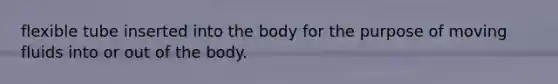 flexible tube inserted into the body for the purpose of moving fluids into or out of the body.