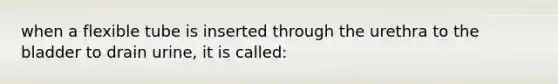 when a flexible tube is inserted through the urethra to the bladder to drain urine, it is called: