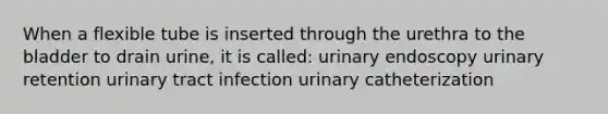 When a flexible tube is inserted through the urethra to the bladder to drain urine, it is called: urinary endoscopy urinary retention urinary tract infection urinary catheterization