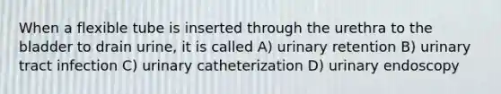 When a flexible tube is inserted through the urethra to the bladder to drain urine, it is called A) urinary retention B) urinary tract infection C) urinary catheterization D) urinary endoscopy