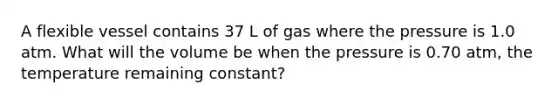 A flexible vessel contains 37 L of gas where the pressure is 1.0 atm. What will the volume be when the pressure is 0.70 atm, the temperature remaining constant?