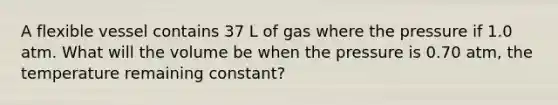 A flexible vessel contains 37 L of gas where the pressure if 1.0 atm. What will the volume be when the pressure is 0.70 atm, the temperature remaining constant?