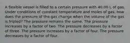 A flexible vessel is filled to a certain pressure with 40.00 L of gas. Under conditions of constant temperature and moles of gas, how does the pressure of the gas change when the volume of the gas is tripled? The pressure remains the same. The pressure increases by a factor of two. The pressure decreases by a factor of three. The pressure increases by a factor of four. The pressure decreases by a factor of four.