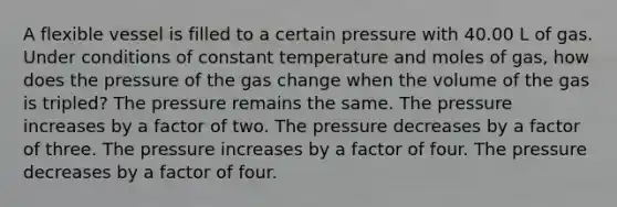 A flexible vessel is filled to a certain pressure with 40.00 L of gas. Under conditions of constant temperature and moles of gas, how does the pressure of the gas change when the volume of the gas is tripled? The pressure remains the same. The pressure increases by a factor of two. The pressure decreases by a factor of three. The pressure increases by a factor of four. The pressure decreases by a factor of four.