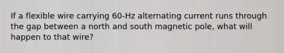 If a flexible wire carrying 60-Hz alternating current runs through the gap between a north and south magnetic pole, what will happen to that wire?