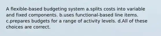 A flexible-based budgeting system a.splits costs into variable and fixed components. b.uses functional-based line items. c.prepares budgets for a range of activity levels. d.All of these choices are correct.