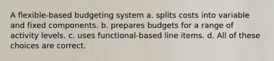 A flexible-based budgeting system a. splits costs into variable and fixed components. b. prepares budgets for a range of activity levels. c. uses functional-based line items. d. All of these choices are correct.