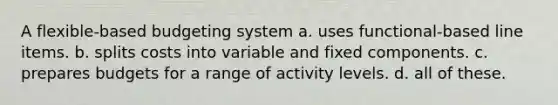 A flexible-based budgeting system a. uses functional-based line items. b. splits costs into variable and fixed components. c. prepares budgets for a range of activity levels. d. all of these.