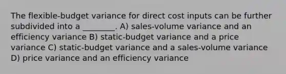 The flexible-budget variance for direct cost inputs can be further subdivided into a ________. A) sales-volume variance and an efficiency variance B) static-budget variance and a price variance C) static-budget variance and a sales-volume variance D) price variance and an efficiency variance