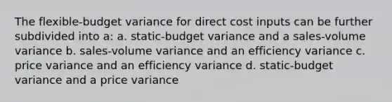 The flexible-budget variance for direct cost inputs can be further subdivided into a: a. static-budget variance and a sales-volume variance b. sales-volume variance and an efficiency variance c. price variance and an efficiency variance d. static-budget variance and a price variance