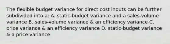 The flexible-budget variance for direct cost inputs can be further subdivided into a: A. static-budget variance and a sales-volume variance B. sales-volume variance & an efficiency variance C. price variance & an efficiency variance D. static-budget variance & a price variance