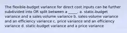 The flexible-budget variance for direct cost inputs can be further subdivided into OR split between a _____. a. static-budget variance and a sales-volume variance b. sales-volume variance and an efficiency variance c. price variance and an efficiency variance d. static-budget variance and a price variance