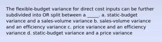 The flexible-budget variance for direct cost inputs can be further subdivided into OR split between a _____. a. static-budget variance and a sales-volume variance b. sales-volume variance and an efficiency variance c. price variance and an efficiency variance d. static-budget variance and a price variance