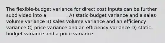 The flexible-budget variance for direct cost inputs can be further subdivided into a ________. A) static-budget variance and a sales-volume variance B) sales-volume variance and an efficiency variance C) price variance and an efficiency variance D) static-budget variance and a price variance