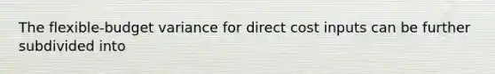 The flexible-budget variance for direct cost inputs can be further subdivided into