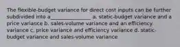 The flexible-budget variance for direct cost inputs can be further subdivided into a________________ a. static-budget variance and a price variance b. sales-volume variance and an efficiency variance c. price variance and efficiency variance d. static-budget variance and sales-volume variance