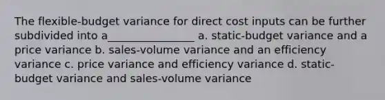 The flexible-budget variance for direct cost inputs can be further subdivided into a________________ a. static-budget variance and a price variance b. sales-volume variance and an efficiency variance c. price variance and efficiency variance d. static-budget variance and sales-volume variance