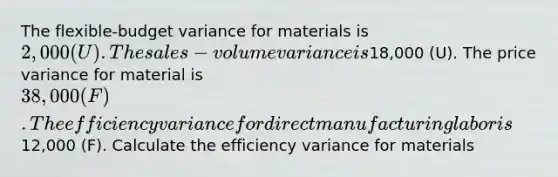 The flexible-budget variance for materials is 2,000 (U). The sales-volume variance is18,000 (U). The price variance for material is 38,000 (F). The efficiency variance for direct manufacturing labor is12,000 (F). Calculate the efficiency variance for materials