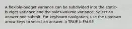 A flexible-budget variance can be subdivided into the static-budget variance and the sales-volume variance. Select an answer and submit. For keyboard navigation, use the up/down arrow keys to select an answer. a TRUE b FALSE