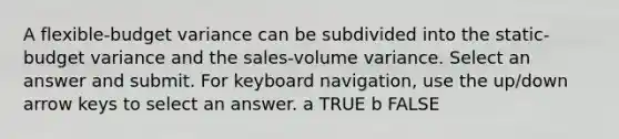 A flexible-budget variance can be subdivided into the static-budget variance and the sales-volume variance. Select an answer and submit. For keyboard navigation, use the up/down arrow keys to select an answer. a TRUE b FALSE