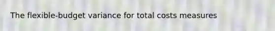 The flexible-budget variance for total costs measures