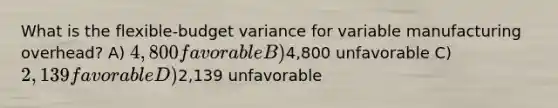 What is the flexible-budget variance for variable manufacturing overhead? A) 4,800 favorable B)4,800 unfavorable C) 2,139 favorable D)2,139 unfavorable