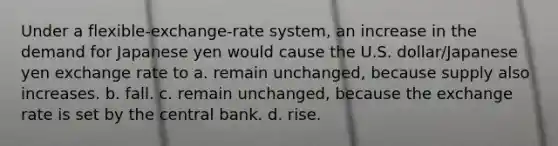 Under a flexible-exchange-rate system, an increase in the demand for Japanese yen would cause the U.S. dollar/Japanese yen exchange rate to a. remain unchanged, because supply also increases. b. fall. c. remain unchanged, because the exchange rate is set by the central bank. d. rise.