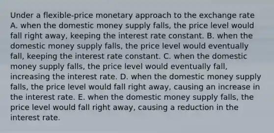 Under a flexible-price monetary approach to the exchange rate A. when the domestic money supply falls, the price level would fall right away, keeping the interest rate constant. B. when the domestic money supply falls, the price level would eventually fall, keeping the interest rate constant. C. when the domestic money supply falls, the price level would eventually fall, increasing the interest rate. D. when the domestic money supply falls, the price level would fall right away, causing an increase in the interest rate. E. when the domestic money supply falls, the price level would fall right away, causing a reduction in the interest rate.