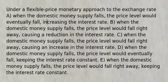 Under a flexible-price monetary approach to the exchange rate A) when the domestic money supply falls, the price level would eventually fall, increasing the interest rate. B) when the domestic money supply falls, the price level would fall right away, causing a reduction in the interest rate. C) when the domestic money supply falls, the price level would fall right away, causing an increase in the interest rate. D) when the domestic money supply falls, the price level would eventually fall, keeping the interest rate constant. E) when the domestic money supply falls, the price level would fall right away, keeping the interest rate constant.