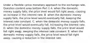 Under a flexible−price monetary approach to the exchange​ rate, Question content area bottom Part 1 A. when the domestic money supply​ falls, the price level would fall right​ away, causing an increase in the interest rate. B. when the domestic money supply​ falls, the price level would eventually​ fall, keeping the interest rate constant. C. when the domestic money supply​ falls, the price level would eventually​ fall, increasing the interest rate. D. when the domestic money supply​ falls, the price level would fall right​ away, keeping the interest rate constant. E. when the domestic money supply​ falls, the price level would fall right​ away, causing a reduction in the interest rate.