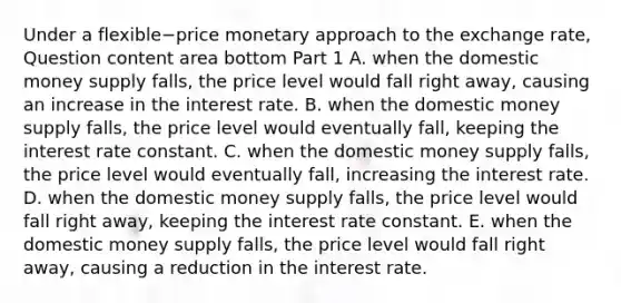 Under a flexible−price monetary approach to the exchange​ rate, Question content area bottom Part 1 A. when the domestic money supply​ falls, the price level would fall right​ away, causing an increase in the interest rate. B. when the domestic money supply​ falls, the price level would eventually​ fall, keeping the interest rate constant. C. when the domestic money supply​ falls, the price level would eventually​ fall, increasing the interest rate. D. when the domestic money supply​ falls, the price level would fall right​ away, keeping the interest rate constant. E. when the domestic money supply​ falls, the price level would fall right​ away, causing a reduction in the interest rate.