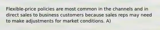 Flexible-price policies are most common in the channels and in direct sales to business customers because sales reps may need to make adjustments for market conditions. A)