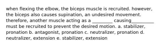 when flexing the elbow, the biceps muscle is recruited. however, the biceps also causes supination, an undesired movement. therefore, another muscle acting as a _________ causing__________ must be recruited to prevent the desired motion. a. stabilizer, pronation b. antagonist, pronation c. neutralizer, pronation d. neutralizer, extension e. stabilizer, extension