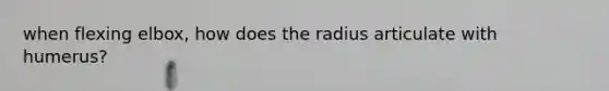 when flexing elbox, how does the radius articulate with humerus?