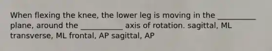 When flexing the knee, the lower leg is moving in the __________ plane, around the ___________ axis of rotation. sagittal, ML transverse, ML frontal, AP sagittal, AP