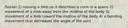 flexion 1) moving a limb so it describes a cone in a space 2) movement of a limb away from the midline of the body 3) movement of a limb toward the midline of the body 4) a bending movement that decreases the angle of the joint