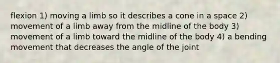 flexion 1) moving a limb so it describes a cone in a space 2) movement of a limb away from the midline of the body 3) movement of a limb toward the midline of the body 4) a bending movement that decreases the angle of the joint