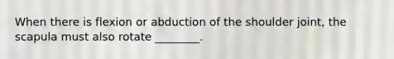 When there is flexion or abduction of the shoulder joint, the scapula must also rotate ________.