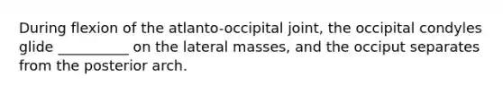 During flexion of the atlanto-occipital joint, the occipital condyles glide __________ on the lateral masses, and the occiput separates from the posterior arch.