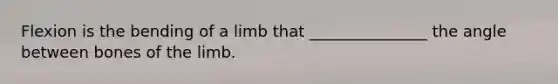 Flexion is the bending of a limb that _______________ the angle between bones of the limb.