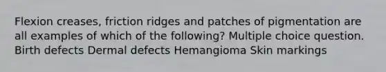 Flexion creases, friction ridges and patches of pigmentation are all examples of which of the following? Multiple choice question. Birth defects Dermal defects Hemangioma Skin markings